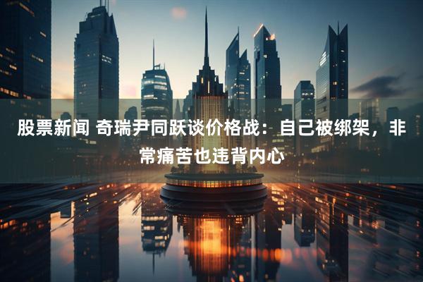 股票新闻 奇瑞尹同跃谈价格战：自己被绑架，非常痛苦也违背内心