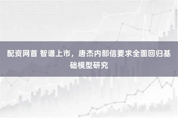 配资网首 智谱上市，唐杰内部信要求全面回归基础模型研究