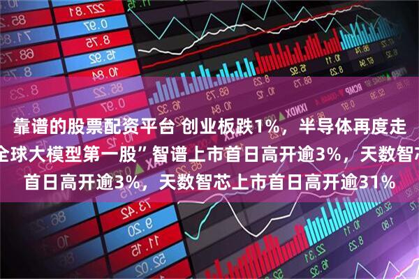 靠谱的股票配资平台 创业板跌1%，半导体再度走强，恒科指跌1%，“全球大模型第一股”智谱上市首日高开逾3%，天数智芯上市首日高开逾31%