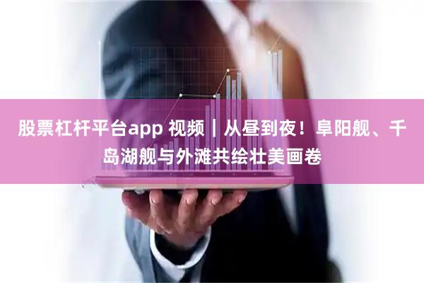 股票杠杆平台app 视频｜从昼到夜！阜阳舰、千岛湖舰与外滩共绘壮美画卷