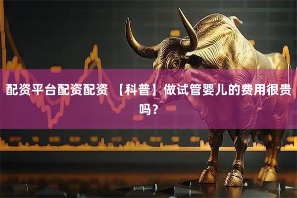 配资平台配资配资 【科普】做试管婴儿的费用很贵吗？
